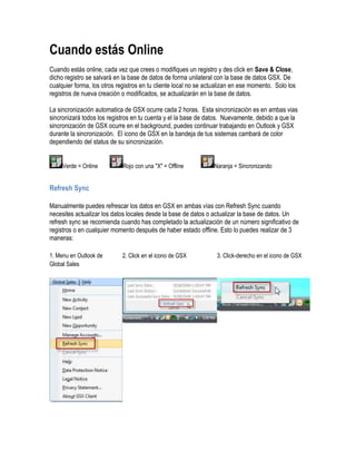 Cuando estás Online
Cuando estás online, cada vez que crees o modifiques un registro y des click en Save & Close,
dicho registro se salvará en la base de datos de forma unilateral con la base de datos GSX. De
cualquier forma, los otros registros en tu cliente local no se actualizan en ese momento. Solo los
registros de nueva creación o modificados, se actualizarán en la base de datos.

La sincronización automatica de GSX ocurre cada 2 horas. Esta sincronización es en ambas vias
sincronizará todos los registros en tu cuenta y el la base de datos. Nuevamente, debido a que la
sincronización de GSX ocurre en el background, puedes continuar trabajando en Outlook y GSX
durante la sincronización. El icono de GSX en la bandeja de tus sistemas cambará de color
dependiendo del status de su sincronización.


     Verde = Online          Rojo con una "X" = Offline          Naranja = Sincronizando


Refresh Sync

Manualmente puedes refrescar los datos en GSX en ambas vías con Refresh Sync cuando
necesites actualizar los datos locales desde la base de datos o actualizar la base de datos. Un
refresh sync se recomienda cuando has completado la actualización de un número significativo de
registros o en cualquier momento después de haber estado offline. Esto lo puedes realizar de 3
maneras:

1. Menu en Outlook de        2. Click en el icono de GSX          3. Click-derecho en el icono de GSX
Global Sales
 