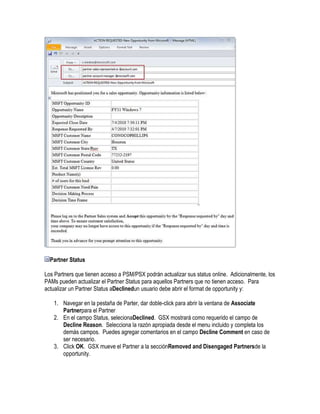 Partner Status

Los Partners que tienen acceso a PSM/PSX podrán actualizar sus status online. Adicionalmente, los
PAMs pueden actualizar el Partner Status para aquellos Partners que no tienen acceso. Para
actualizar un Partner Status aDeclinedun usuario debe abrir el format de opportunity y:

   1. Navegar en la pestaña de Parter, dar doble-click para abrir la ventana de Associate
      Partnerpara el Partner
   2. En el campo Status, selecionaDeclined. GSX mostrará como requerido el campo de
      Decline Reason. Selecciona la razón apropiada desde el menu incluido y completa los
      demás campos. Puedes agregar comentarios en el campo Decline Comment en caso de
      ser necesario.
   3. Click OK. GSX mueve el Partner a la secciónRemoved and Disengaged Partnersde la
      opportunity.
 