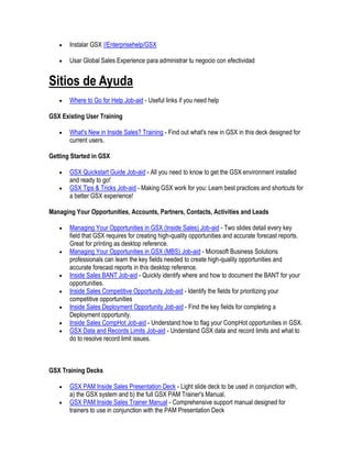 Instalar GSX //Enterprisehelp/GSX

       Usar Global Sales Experience para administrar tu negocio con efectividad


Sitios de Ayuda
       Where to Go for Help Job-aid - Useful links if you need help

GSX Existing User Training

       What's New in Inside Sales? Training - Find out what's new in GSX in this deck designed for
       current users.

Getting Started in GSX

       GSX Quickstart Guide Job-aid - All you need to know to get the GSX environment installed
       and ready to go!
       GSX Tips & Tricks Job-aid - Making GSX work for you: Learn best practices and shortcuts for
       a better GSX experience!

Managing Your Opportunities, Accounts, Partners, Contacts, Activities and Leads

       Managing Your Opportunities in GSX (Inside Sales) Job-aid - Two slides detail every key
       field that GSX requires for creating high-quality opportunities and accurate forecast reports.
       Great for printing as desktop reference.
       Managing Your Opportunities in GSX (MBS) Job-aid - Microsoft Business Solutions
       professionals can learn the key fields needed to create high-quality opportunities and
       accurate forecast reports in this desktop reference.
       Inside Sales BANT Job-aid - Quickly identify where and how to document the BANT for your
       opportunities.
       Inside Sales Competitive Opportunity Job-aid - Identify the fields for prioritizing your
       competitive opportunities
       Inside Sales Deployment Opportunity Job-aid - Find the key fields for completing a
       Deployment opportunity.
       Inside Sales CompHot Job-aid - Understand how to flag your CompHot opportunities in GSX.
       GSX Data and Records Limits Job-aid - Understand GSX data and record limits and what to
       do to resolve record limit issues.



GSX Training Decks

       GSX PAM Inside Sales Presentation Deck - Light slide deck to be used in conjunction with,
       a) the GSX system and b) the full GSX PAM Trainer's Manual.
       GSX PAM Inside Sales Trainer Manual - Comprehensive support manual designed for
       trainers to use in conjunction with the PAM Presentation Deck
 