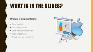 WHAT IS IN THE SLIDES?
Structure of the presentations:
• Case studies
• Learning activities
• Questions and comments
• Post-assessment
• Thank you for your time!
 