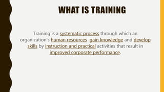 WHAT IS TRAINING
Training is a systematic process through which an
organization’s human resources gain knowledge and develop
skills by instruction and practical activities that result in
improved corporate performance.
 
