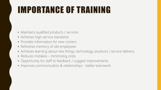 IMPORTANCE OF TRAINING
• Maintains qualified products / services
• Achieves high service standards
• Provides information for new comers
• Refreshes memory of old employees
• Achieves learning about new things; technology, products / service delivery
• Reduces mistakes - minimizing costs
• Opportunity for staff to feedback / suggest improvements
• Improves communication & relationships - better teamwork
 