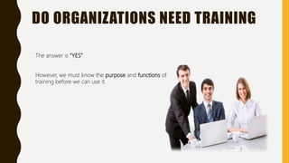 DO ORGANIZATIONS NEED TRAINING
The answer is “YES”
However, we must know the purpose and functions of
training before we can use it.
 