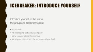 ICEBREAKER: INTRODUCE YOURSELF
Introduce yourself to the rest of
the group and talk briefly about:
• Your name
• An interesting fact about Company
• Why you are taking this training
• What your interest is in the substance abuse field
 
