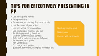 TIPS FOR EFFECTIVELY PRESENTING IN
PP
• Use participants’ names
• Face participants
• Be aware of your timing: Stay on schedule
• Use the power of your voice
• Use non-verbal communication
• Use examples as much as you can
• Avoid simply reading the slides
• Establish continuous eye contact
• Refer to the pictures, graphics, & figures
• Be aware of participants’
non-verbal signs
• Encourage participation:
questions, comments, examples, feedback, etc.
Go straight to the point
Make it easy
Connect with participants!
 