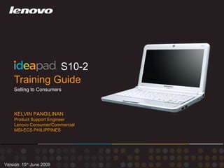 Training Guide S10-2 Version: 15 th  June 2009 Selling to Consumers KELVIN PANGILINAN Product Support Engineer Lenovo Consumer/Commercial MSI-ECS PHILIPPINES 
