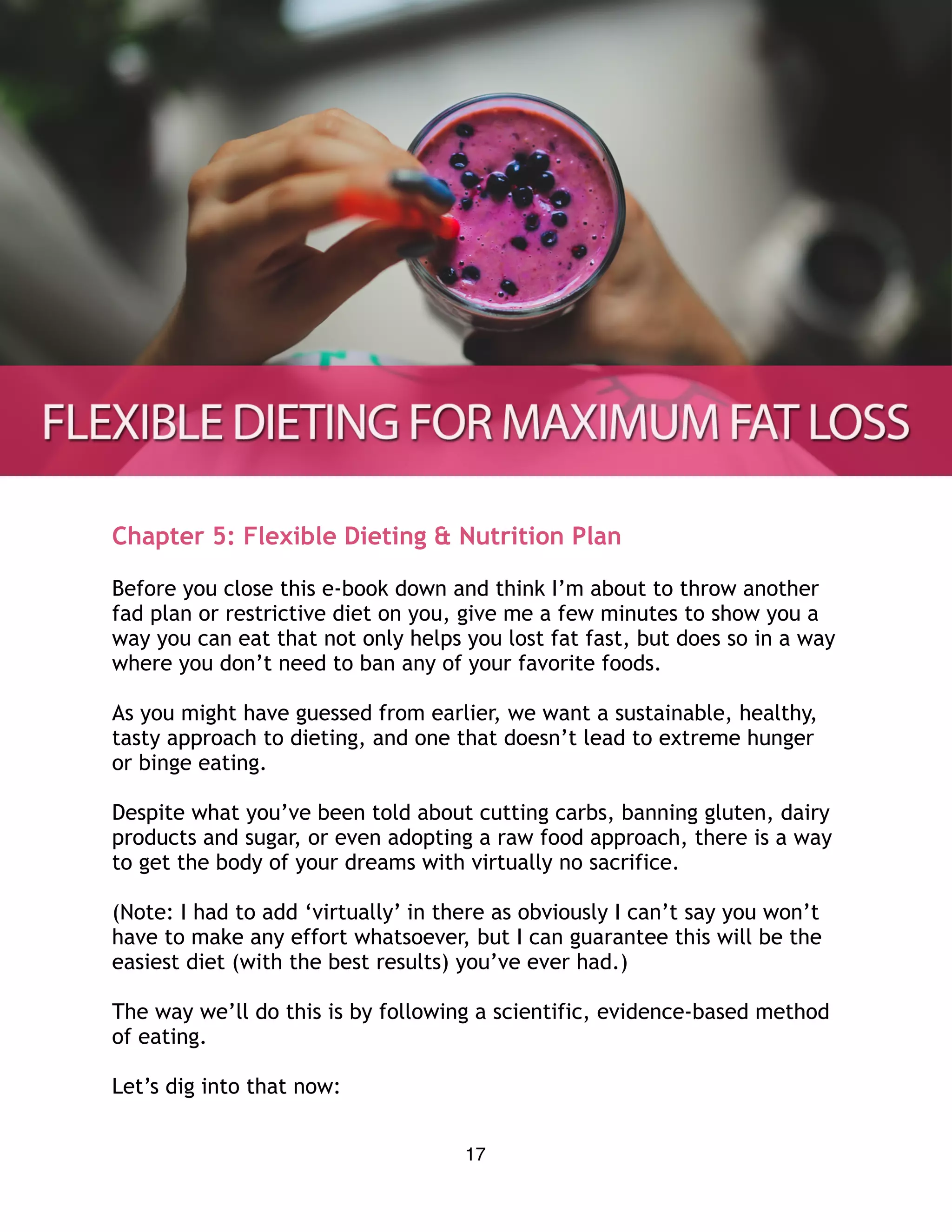 Chapter 5: Flexible Dieting & Nutrition Plan
Before you close this e-book down and think I’m about to throw another
fad plan or restrictive diet on you, give me a few minutes to show you a
way you can eat that not only helps you lost fat fast, but does so in a way
where you don’t need to ban any of your favorite foods.
As you might have guessed from earlier, we want a sustainable, healthy,
tasty approach to dieting, and one that doesn’t lead to extreme hunger
or binge eating.
Despite what you’ve been told about cutting carbs, banning gluten, dairy
products and sugar, or even adopting a raw food approach, there is a way
to get the body of your dreams with virtually no sacrifice.
(Note: I had to add ‘virtually’ in there as obviously I can’t say you won’t
have to make any effort whatsoever, but I can guarantee this will be the
easiest diet (with the best results) you’ve ever had.)
The way we’ll do this is by following a scientific, evidence-based method
of eating.
Let’s dig into that now:
17
 