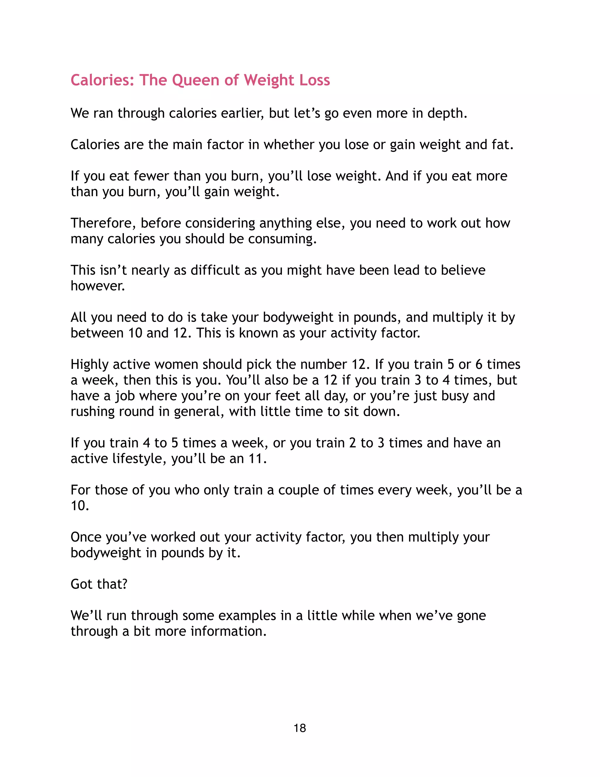 Calories: The Queen of Weight Loss
We ran through calories earlier, but let’s go even more in depth.
Calories are the main factor in whether you lose or gain weight and fat.
If you eat fewer than you burn, you’ll lose weight. And if you eat more
than you burn, you’ll gain weight.
Therefore, before considering anything else, you need to work out how
many calories you should be consuming.
This isn’t nearly as difficult as you might have been lead to believe
however.
All you need to do is take your bodyweight in pounds, and multiply it by
between 10 and 12. This is known as your activity factor.
Highly active women should pick the number 12. If you train 5 or 6 times
a week, then this is you. You’ll also be a 12 if you train 3 to 4 times, but
have a job where you’re on your feet all day, or you’re just busy and
rushing round in general, with little time to sit down.
If you train 4 to 5 times a week, or you train 2 to 3 times and have an
active lifestyle, you’ll be an 11.
For those of you who only train a couple of times every week, you’ll be a
10.
Once you’ve worked out your activity factor, you then multiply your
bodyweight in pounds by it.
Got that?
We’ll run through some examples in a little while when we’ve gone
through a bit more information.
18
 