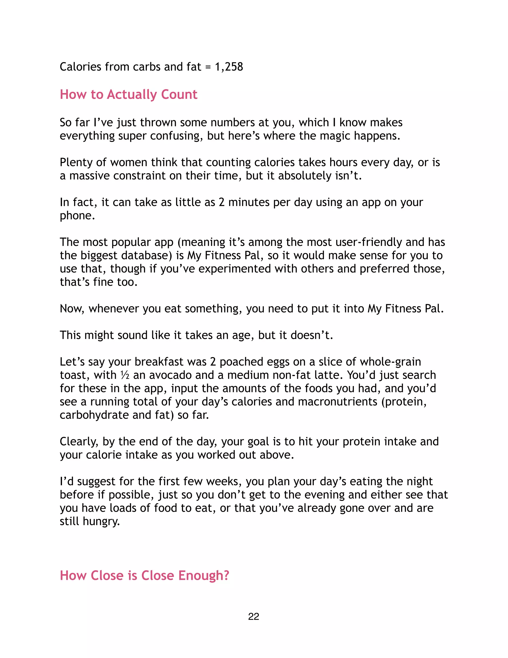 Calories from carbs and fat = 1,258
How to Actually Count
So far I’ve just thrown some numbers at you, which I know makes
everything super confusing, but here’s where the magic happens.
Plenty of women think that counting calories takes hours every day, or is
a massive constraint on their time, but it absolutely isn’t.
In fact, it can take as little as 2 minutes per day using an app on your
phone.
The most popular app (meaning it’s among the most user-friendly and has
the biggest database) is My Fitness Pal, so it would make sense for you to
use that, though if you’ve experimented with others and preferred those,
that’s fine too.
Now, whenever you eat something, you need to put it into My Fitness Pal.
This might sound like it takes an age, but it doesn’t.
Let’s say your breakfast was 2 poached eggs on a slice of whole-grain
toast, with ½ an avocado and a medium non-fat latte. You’d just search
for these in the app, input the amounts of the foods you had, and you’d
see a running total of your day’s calories and macronutrients (protein,
carbohydrate and fat) so far.
Clearly, by the end of the day, your goal is to hit your protein intake and
your calorie intake as you worked out above.
I’d suggest for the first few weeks, you plan your day’s eating the night
before if possible, just so you don’t get to the evening and either see that
you have loads of food to eat, or that you’ve already gone over and are
still hungry.
How Close is Close Enough?
22
 