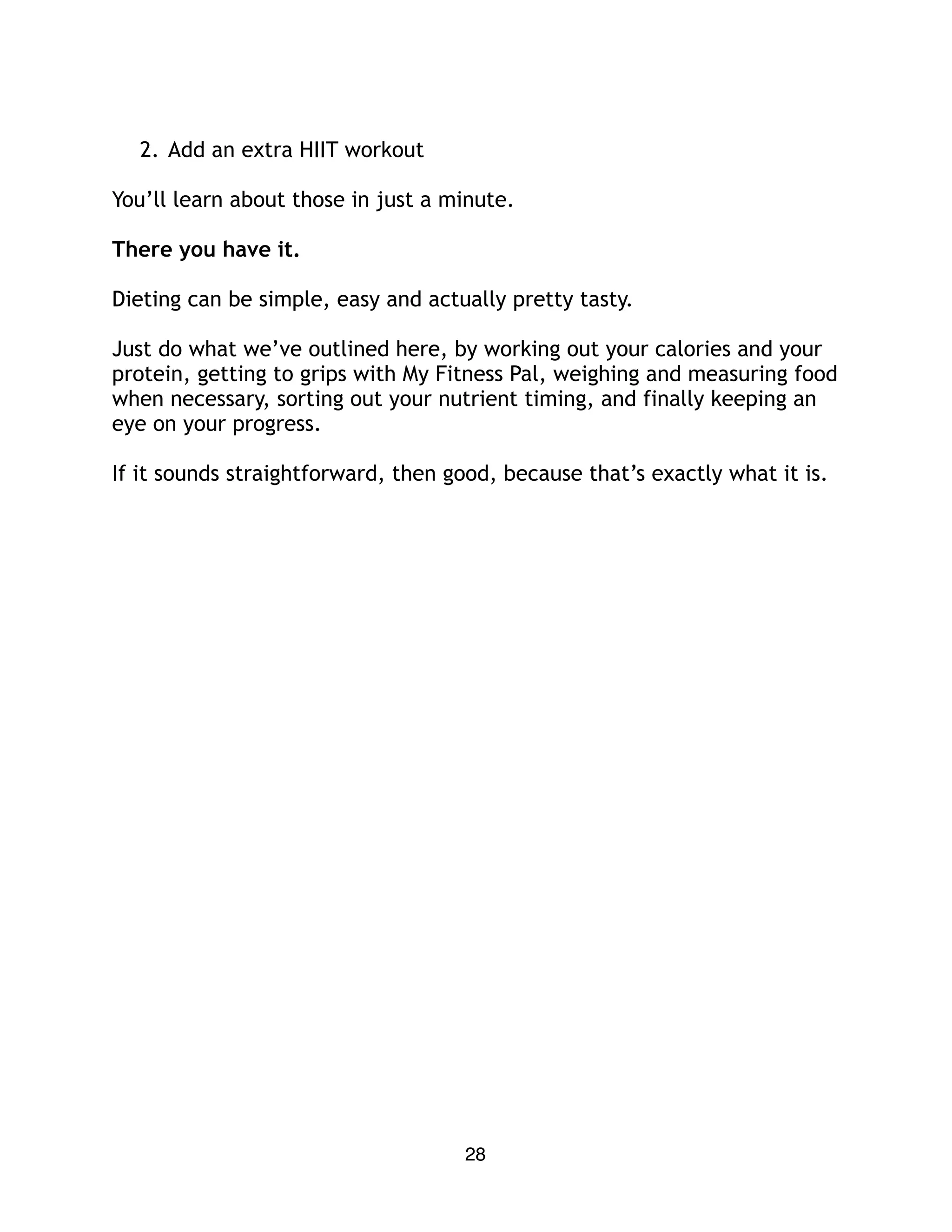 2. Add an extra HIIT workout
You’ll learn about those in just a minute.
There you have it.
Dieting can be simple, easy and actually pretty tasty.
Just do what we’ve outlined here, by working out your calories and your
protein, getting to grips with My Fitness Pal, weighing and measuring food
when necessary, sorting out your nutrient timing, and finally keeping an
eye on your progress.
If it sounds straightforward, then good, because that’s exactly what it is.
28
 