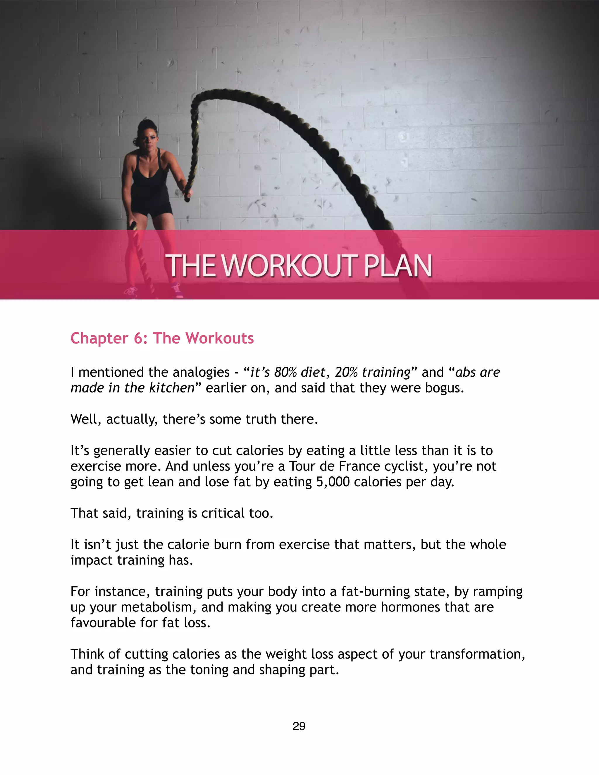 Chapter 6: The Workouts
I mentioned the analogies - “it’s 80% diet, 20% training” and “abs are
made in the kitchen” earlier on, and said that they were bogus.
Well, actually, there’s some truth there.
It’s generally easier to cut calories by eating a little less than it is to
exercise more. And unless you’re a Tour de France cyclist, you’re not
going to get lean and lose fat by eating 5,000 calories per day.
That said, training is critical too.
It isn’t just the calorie burn from exercise that matters, but the whole
impact training has.
For instance, training puts your body into a fat-burning state, by ramping
up your metabolism, and making you create more hormones that are
favourable for fat loss.
Think of cutting calories as the weight loss aspect of your transformation,
and training as the toning and shaping part.
29
 