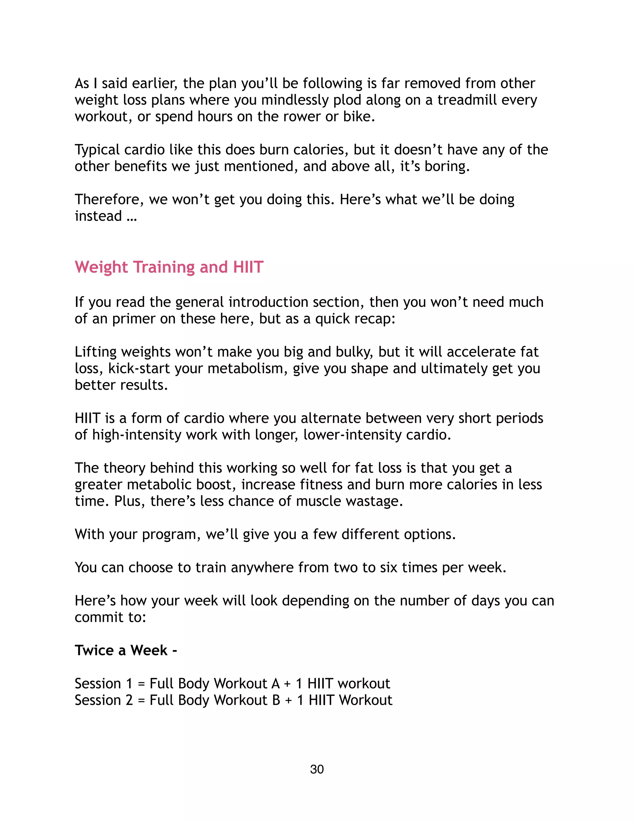 As I said earlier, the plan you’ll be following is far removed from other
weight loss plans where you mindlessly plod along on a treadmill every
workout, or spend hours on the rower or bike.
Typical cardio like this does burn calories, but it doesn’t have any of the
other benefits we just mentioned, and above all, it’s boring.
Therefore, we won’t get you doing this. Here’s what we’ll be doing
instead …
Weight Training and HIIT
If you read the general introduction section, then you won’t need much
of an primer on these here, but as a quick recap:
Lifting weights won’t make you big and bulky, but it will accelerate fat
loss, kick-start your metabolism, give you shape and ultimately get you
better results.
HIIT is a form of cardio where you alternate between very short periods
of high-intensity work with longer, lower-intensity cardio.
The theory behind this working so well for fat loss is that you get a
greater metabolic boost, increase fitness and burn more calories in less
time. Plus, there’s less chance of muscle wastage.
With your program, we’ll give you a few different options.
You can choose to train anywhere from two to six times per week.
Here’s how your week will look depending on the number of days you can
commit to:
Twice a Week -
Session 1 = Full Body Workout A + 1 HIIT workout
Session 2 = Full Body Workout B + 1 HIIT Workout
30
 