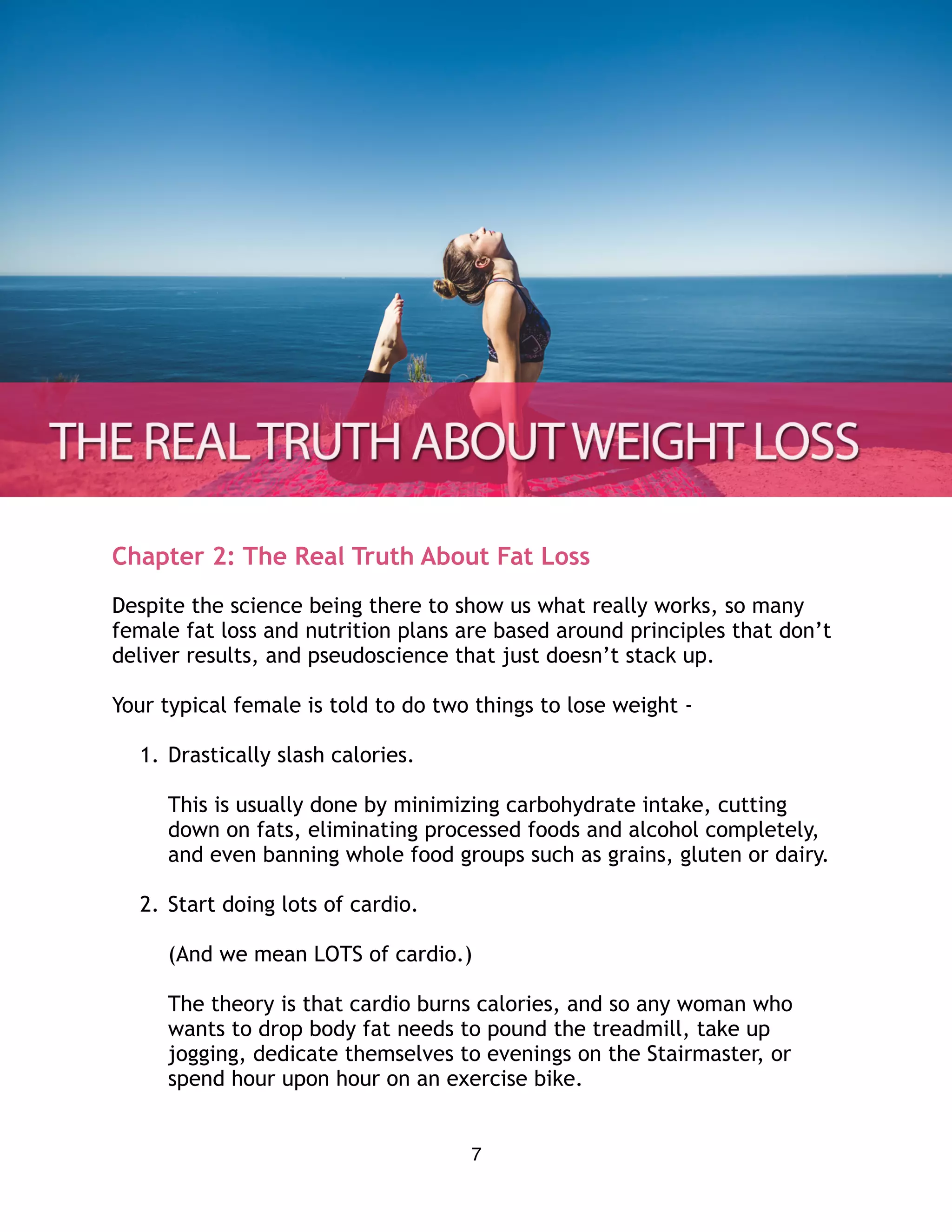 Chapter 2: The Real Truth About Fat Loss
Despite the science being there to show us what really works, so many
female fat loss and nutrition plans are based around principles that don’t
deliver results, and pseudoscience that just doesn’t stack up.
Your typical female is told to do two things to lose weight -
1. Drastically slash calories. 
 
This is usually done by minimizing carbohydrate intake, cutting
down on fats, eliminating processed foods and alcohol completely,
and even banning whole food groups such as grains, gluten or dairy.
2. Start doing lots of cardio.
(And we mean LOTS of cardio.) 
 
The theory is that cardio burns calories, and so any woman who
wants to drop body fat needs to pound the treadmill, take up
jogging, dedicate themselves to evenings on the Stairmaster, or
spend hour upon hour on an exercise bike.
7
 