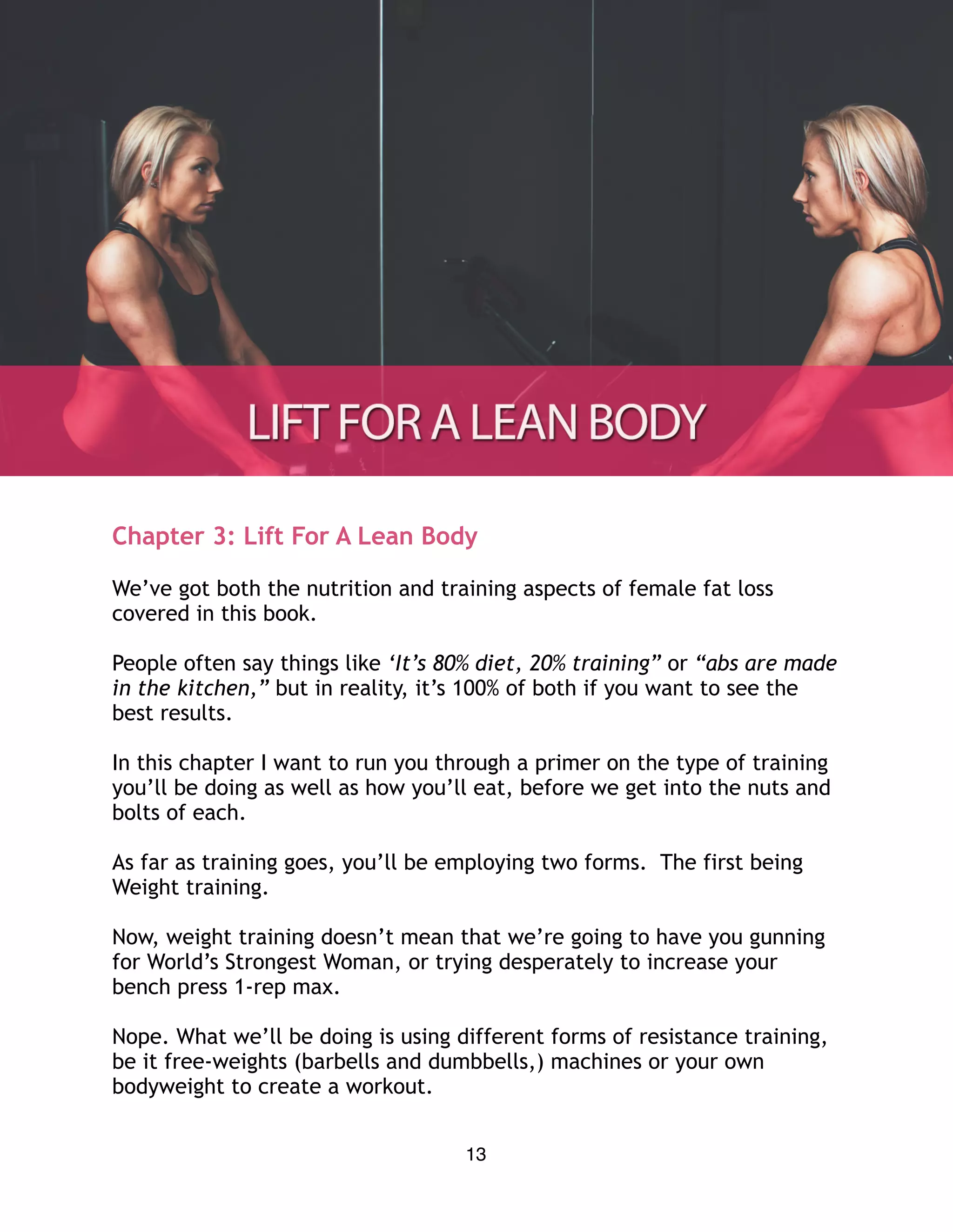 Chapter 3: Lift For A Lean Body
We’ve got both the nutrition and training aspects of female fat loss
covered in this book.
People often say things like ‘It’s 80% diet, 20% training” or “abs are made
in the kitchen,” but in reality, it’s 100% of both if you want to see the
best results.
In this chapter I want to run you through a primer on the type of training
you’ll be doing as well as how you’ll eat, before we get into the nuts and
bolts of each.
As far as training goes, you’ll be employing two forms. The first being
Weight training.
Now, weight training doesn’t mean that we’re going to have you gunning
for World’s Strongest Woman, or trying desperately to increase your
bench press 1-rep max.
Nope. What we’ll be doing is using different forms of resistance training,
be it free-weights (barbells and dumbbells,) machines or your own
bodyweight to create a workout.
13
 
