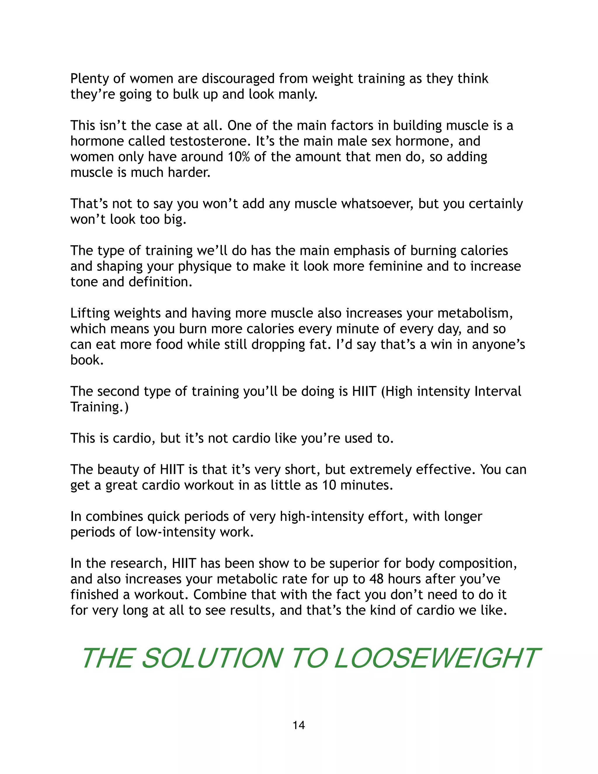 Plenty of women are discouraged from weight training as they think
they’re going to bulk up and look manly.
This isn’t the case at all. One of the main factors in building muscle is a
hormone called testosterone. It’s the main male sex hormone, and
women only have around 10% of the amount that men do, so adding
muscle is much harder.
That’s not to say you won’t add any muscle whatsoever, but you certainly
won’t look too big.
The type of training we’ll do has the main emphasis of burning calories
and shaping your physique to make it look more feminine and to increase
tone and definition.
Lifting weights and having more muscle also increases your metabolism,
which means you burn more calories every minute of every day, and so
can eat more food while still dropping fat. I’d say that’s a win in anyone’s
book.
The second type of training you’ll be doing is HIIT (High intensity Interval
Training.)
This is cardio, but it’s not cardio like you’re used to.
The beauty of HIIT is that it’s very short, but extremely effective. You can
get a great cardio workout in as little as 10 minutes.
In combines quick periods of very high-intensity effort, with longer
periods of low-intensity work.
In the research, HIIT has been show to be superior for body composition,
and also increases your metabolic rate for up to 48 hours after you’ve
finished a workout. Combine that with the fact you don’t need to do it
for very long at all to see results, and that’s the kind of cardio we like.
14
THE SOLUTION TO LOOSEWEIGHT
 