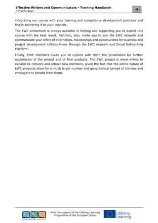 Effective Writers and Communicators - Training Handbook
Introduction
-9-
With the support of the Lifelong Learning
Programme of the European Union
integrating our course with your training and competence development practices and
finally delivering it to your trainees.
The EWC consortium is always available in helping and supporting you to exploit this
course with the best result. Partners, also, invite you to join the EWC network and
communicate your offers of internships, traineeships and opportunities for business and
project development collaborations through the EWC network and Social Networking
Platform.
Finally, EWC members invite you to explore with them the possibilities for further
exploitation of the project and of final products. The EWC project is more willing to
expand its network and attract new members, given the fact that the online nature of
EWC products allow for a much larger number and geographical spread of trainees and
employers to benefit from them.
 