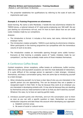 Effective Writers and Communicators - Training Handbook
Module 2: Let’s Get Down To Business
-96-
With the support of the Lifelong Learning
Programme of the European Union
 The presenter establishes her qualifications by referring to the scale of work she
implements each year.
Example 2: A Training Programme on eCommerce
Good morning. My name is John Mandrake. I handle the new eCommerce initiative for
TAMCO stores, a national network of 47 retail points employing over 500 staff. We are
just starting our eCommerce roll-out, and I’m here to learn about how we can avoid
costly mistakes made by our competitors.
Analysis:
 The introduction is formal: it includes a first name, last name, informal title and
employer name.
 The introduction creates sympathy: TAMCO is just starting its eCommerce initiative.
Other participants in the training programme can sympathise with the tremendous
volume of work to be done.
 The introduction creates an memorable opening through some subtle humour.
Everyone at that training is probably aware of “costly mistakes made by our
competitors”, as they have probably made some of those mistakes themselves.
A Conference Coffee Break
Cocktail receptions, dinner receptions, coffee breaks at conferences, buffet lunches,
after-work drinks and equivalent occasions can test the most dedicated of networkers.
It is quite difficult of the average person to approach a total stranger, introduce
themselves, and keep a conversation going. Here are some tips to introducing yourself
to a total stranger.
1. When introducing yourself, try to have a clear idea of why you are interested in the
specific person you are approaching. This can be because they are a speaker or
recognised expert in their field. It may be because they work at an employer you
are interested in developing contacts with. It may also be because they are standing
by themselves and you need someone to talk to so that you don’t stand by yourself.
Whatever the case, try to have an opening gambit ready.
2. Introduce yourself quickly and informally, and turn the conversation over to them
as soon as you can with a specific question or topic. Remember our previous
introduction sequence and take these into account when developing your approach:
a. Establish common areas
b. Be aware of social or cultural norms
 