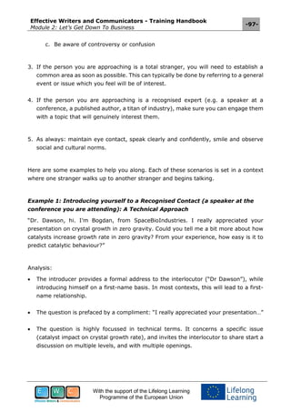 Effective Writers and Communicators - Training Handbook
Module 2: Let’s Get Down To Business
-97-
With the support of the Lifelong Learning
Programme of the European Union
c. Be aware of controversy or confusion
3. If the person you are approaching is a total stranger, you will need to establish a
common area as soon as possible. This can typically be done by referring to a general
event or issue which you feel will be of interest.
4. If the person you are approaching is a recognised expert (e.g. a speaker at a
conference, a published author, a titan of industry), make sure you can engage them
with a topic that will genuinely interest them.
5. As always: maintain eye contact, speak clearly and confidently, smile and observe
social and cultural norms.
Here are some examples to help you along. Each of these scenarios is set in a context
where one stranger walks up to another stranger and begins talking.
Example 1: Introducing yourself to a Recognised Contact (a speaker at the
conference you are attending): A Technical Approach
“Dr. Dawson, hi. I’m Bogdan, from SpaceBioIndustries. I really appreciated your
presentation on crystal growth in zero gravity. Could you tell me a bit more about how
catalysts increase growth rate in zero gravity? From your experience, how easy is it to
predict catalytic behaviour?”
Analysis:
 The introducer provides a formal address to the interlocutor (“Dr Dawson”), while
introducing himself on a first-name basis. In most contexts, this will lead to a first-
name relationship.
 The question is prefaced by a compliment: “I really appreciated your presentation…”
 The question is highly focussed in technical terms. It concerns a specific issue
(catalyst impact on crystal growth rate), and invites the interlocutor to share start a
discussion on multiple levels, and with multiple openings.
 
