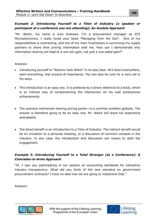 Effective Writers and Communicators - Training Handbook
Module 2: Let’s Get Down To Business
-98-
With the support of the Lifelong Learning
Programme of the European Union
Example 2: Introducing Yourself to a Titan of Industry (a speaker or
participant at a conference you are attending): An Acolyte Approach
“Mr. Welch, my name is Julie Andrews. I’m a procurement manager as XYZ
Microelectronics. I really loved your book “Managing from the Gut”. One of my
responsibilities is contracting, and one of my main frustrations is convincing my supply
partners to share their pricing information with me. How can I demonstrate why
information sharing will lead to a win-win gain, not just a one-sided gain?”
Analysis:
 Introducing yourself to “Neutron Jack Welch” is no easy task. He’s been everywhere,
seen everything, met anyone of importance. You can also be sure he is very set in
his ways.
 This introduction is an easy one. It is prefaced by a direct reference to a book, which
is an indirect way of complimenting the interlocutor on his vast professional
achievements.
 The scenario mentioned–sharing pricing points—is a common problem globally. The
answer is therefore going to be an easy one. Mr. Welch will share his experience
anecdotally.
 The direct benefit is an introduction to a Titan of Industry. The indirect benefit would
be an invitation to a personal meeting, or a discussion of common contacts in the
industry. In any case, the introduction and discussion are means to start the
engagement.
Example 3: Introducing Yourself to a Total Stranger (at a Conference): A
Comrades-in-Arms Approach
“Hi. I saw you participating in our session on accounting standards for extractive
industry transparency. What did you think of the new standard on government
procurement contracts? I have no idea how we are going to implement that.”
Analysis:
 