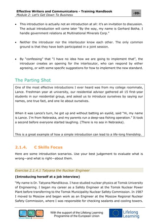 Effective Writers and Communicators - Training Handbook
Module 2: Let’s Get Down To Business
-99-
With the support of the Lifelong Learning
Programme of the European Union
 This introduction is actually not an introduction at all: it’s an invitation to discussion.
The actual introduction will come later “By the way, my name is Gerhard Botha. I
handle government relations at Multinational Minerals Corp.”
 Neither the introducer nor the interlocutor know each other. The only common
ground is that they have both participated in a joint session.
 By “confessing” that “I have no idea how we are going to implement that”, the
introducer creates an opening for the interlocutor, who can respond by either
agreeing, or with some specific suggestions for how to implement the new standard.
The Parting Shot
One of the most effective introductions I ever heard was from my college roommate,
Lance. Freshman year at university, our residential advisor gathered all 15 first-year
students in our residential group, and asked us to introduce ourselves by saying our
names, one true fact, and one lie about ourselves.
When it was Lance’s turn, he got up and without batting an eyelid, said “Hi, my name
is Lance. I’m from Nebraska, and my parents run a deep-sea fishing operation.” It took
a second before everyone started laughing. (There is no sea in Nebraska).
This is a great example of how a simple introduction can lead to a life-long friendship.
2.1.4. C Skills Focus
Here are some introduction scenarios. Use your best judgement to evaluate what is
wrong—and what is right—about them.
Exercise 2.1.4.1 Tatyana the Nuclear Engineer
(Introducing herself at a job interview)
“My name is Dr. Tatyana Mandlikova. I have studied nuclear physics at Tomsk University
of Engineering. I began my career as a Safety Engineer at the Tomsk Nuclear Power
Plant before transferring to the Tomsk Municipality Nuclear Safety Commission. In 1987
I moved to Moscow and began work as an Engineer at the Moscow Regional Nuclear
Safety Commission, where I was responsible for checking sealants and cooling towers.
 