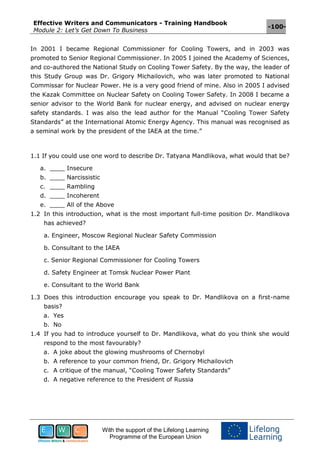 Effective Writers and Communicators - Training Handbook
Module 2: Let’s Get Down To Business
-100-
With the support of the Lifelong Learning
Programme of the European Union
In 2001 I became Regional Commissioner for Cooling Towers, and in 2003 was
promoted to Senior Regional Commissioner. In 2005 I joined the Academy of Sciences,
and co-authored the National Study on Cooling Tower Safety. By the way, the leader of
this Study Group was Dr. Grigory Michailovich, who was later promoted to National
Commissar for Nuclear Power. He is a very good friend of mine. Also in 2005 I advised
the Kazak Committee on Nuclear Safety on Cooling Tower Safety. In 2008 I became a
senior advisor to the World Bank for nuclear energy, and advised on nuclear energy
safety standards. I was also the lead author for the Manual “Cooling Tower Safety
Standards” at the International Atomic Energy Agency. This manual was recognised as
a seminal work by the president of the IAEA at the time.”
1.1 If you could use one word to describe Dr. Tatyana Mandlikova, what would that be?
a. ____ Insecure
b. ____ Narcissistic
c. ____ Rambling
d. ____ Incoherent
e. ____ All of the Above
1.2 In this introduction, what is the most important full-time position Dr. Mandlikova
has achieved?
a. Engineer, Moscow Regional Nuclear Safety Commission
b. Consultant to the IAEA
c. Senior Regional Commissioner for Cooling Towers
d. Safety Engineer at Tomsk Nuclear Power Plant
e. Consultant to the World Bank
1.3 Does this introduction encourage you speak to Dr. Mandlikova on a first-name
basis?
a. Yes
b. No
1.4 If you had to introduce yourself to Dr. Mandlikova, what do you think she would
respond to the most favourably?
a. A joke about the glowing mushrooms of Chernobyl
b. A reference to your common friend, Dr. Grigory Michailovich
c. A critique of the manual, “Cooling Tower Safety Standards”
d. A negative reference to the President of Russia
 