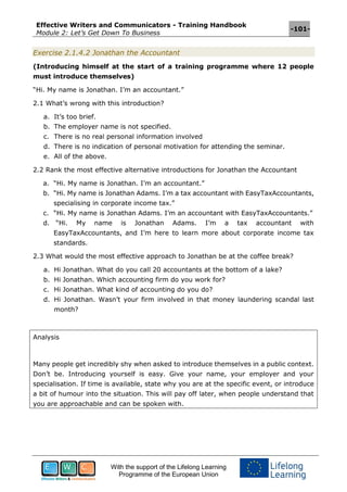 Effective Writers and Communicators - Training Handbook
Module 2: Let’s Get Down To Business
-101-
With the support of the Lifelong Learning
Programme of the European Union
Exercise 2.1.4.2 Jonathan the Accountant
(Introducing himself at the start of a training programme where 12 people
must introduce themselves)
“Hi. My name is Jonathan. I’m an accountant.”
2.1 What’s wrong with this introduction?
a. It’s too brief.
b. The employer name is not specified.
c. There is no real personal information involved
d. There is no indication of personal motivation for attending the seminar.
e. All of the above.
2.2 Rank the most effective alternative introductions for Jonathan the Accountant
a. “Hi. My name is Jonathan. I’m an accountant.”
b. “Hi. My name is Jonathan Adams. I’m a tax accountant with EasyTaxAccountants,
specialising in corporate income tax.”
c. “Hi. My name is Jonathan Adams. I’m an accountant with EasyTaxAccountants.”
d. “Hi. My name is Jonathan Adams. I’m a tax accountant with
EasyTaxAccountants, and I’m here to learn more about corporate income tax
standards.
2.3 What would the most effective approach to Jonathan be at the coffee break?
a. Hi Jonathan. What do you call 20 accountants at the bottom of a lake?
b. Hi Jonathan. Which accounting firm do you work for?
c. Hi Jonathan. What kind of accounting do you do?
d. Hi Jonathan. Wasn’t your firm involved in that money laundering scandal last
month?
Analysis
Many people get incredibly shy when asked to introduce themselves in a public context.
Don’t be. Introducing yourself is easy. Give your name, your employer and your
specialisation. If time is available, state why you are at the specific event, or introduce
a bit of humour into the situation. This will pay off later, when people understand that
you are approachable and can be spoken with.
 