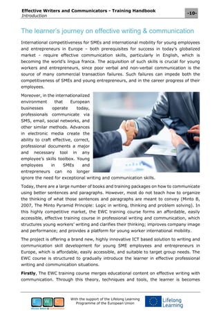 Effective Writers and Communicators - Training Handbook
Introduction
-10-
With the support of the Lifelong Learning
Programme of the European Union
The learner’s journey on effective writing & communication
International competitiveness for SMEs and international mobility for young employees
and entrepreneurs in Europe – both prerequisites for success in today’s globalized
market - require effective communication skills, particularly in English, which is
becoming the world’s lingua franca. The acquisition of such skills is crucial for young
workers and entrepreneurs, since poor verbal and non-verbal communication is the
source of many commercial transaction failures. Such failures can impede both the
competitiveness of SMEs and young entrepreneurs, and in the career progress of their
employees.
Moreover, in the internationalized
environment that European
businesses operate today,
professionals communicate via
SMS, email, social networks, and
other similar methods. Advances
in electronic media create the
ability to craft effective, correct,
professional documents a major
and necessary tool in any
employee’s skills toolbox. Young
employees in SMEs and
entrepreneurs can no longer
ignore the need for exceptional writing and communication skills.
Today, there are a large number of books and training packages on how to communicate
using better sentences and paragraphs. However, most do not teach how to organize
the thinking of what those sentences and paragraphs are meant to convey (Minto B,
2007, The Minto Pyramid Principle: Logic in writing, thinking and problem solving). In
this highly competitive market, the EWC training course forms an affordable, easily
accessible, effective training course in professional writing and communication, which
structures young workers’ writing and clarifies their thinking; improves company image
and performance; and provides a platform for young worker international mobility.
The project is offering a brand new, highly innovative ICT based solution to writing and
communication skill development for young SME employees and entrepreneurs in
Europe, which is affordable, easily accessible, and suitable to target group needs. The
EWC course is structured to gradually introduce the learner in effective professional
writing and communication situations.
Firstly, The EWC training course merges educational content on effective writing with
communication. Through this theory, techniques and tools, the learner is becomes
 