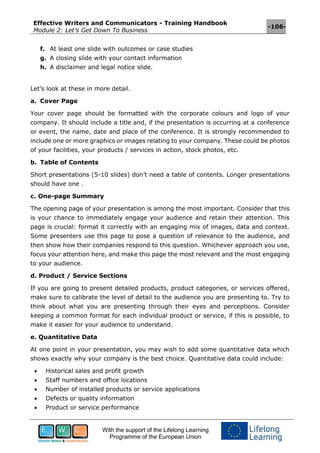Effective Writers and Communicators - Training Handbook
Module 2: Let’s Get Down To Business
-106-
With the support of the Lifelong Learning
Programme of the European Union
f. At least one slide with outcomes or case studies
g. A closing slide with your contact information
h. A disclaimer and legal notice slide.
Let’s look at these in more detail.
a. Cover Page
Your cover page should be formatted with the corporate colours and logo of your
company. It should include a title and, if the presentation is occurring at a conference
or event, the name, date and place of the conference. It is strongly recommended to
include one or more graphics or images relating to your company. These could be photos
of your facilities, your products / services in action, stock photos, etc.
b. Table of Contents
Short presentations (5-10 slides) don’t need a table of contents. Longer presentations
should have one .
c. One-page Summary
The opening page of your presentation is among the most important. Consider that this
is your chance to immediately engage your audience and retain their attention. This
page is crucial: format it correctly with an engaging mix of images, data and context.
Some presenters use this page to pose a question of relevance to the audience, and
then show how their companies respond to this question. Whichever approach you use,
focus your attention here, and make this page the most relevant and the most engaging
to your audience.
d. Product / Service Sections
If you are going to present detailed products, product categories, or services offered,
make sure to calibrate the level of detail to the audience you are presenting to. Try to
think about what you are presenting through their eyes and perceptions. Consider
keeping a common format for each individual product or service, if this is possible, to
make it easier for your audience to understand.
e. Quantitative Data
At one point in your presentation, you may wish to add some quantitative data which
shows exactly why your company is the best choice. Quantitative data could include:
 Historical sales and profit growth
 Staff numbers and office locations
 Number of installed products or service applications
 Defects or quality information
 Product or service performance
 