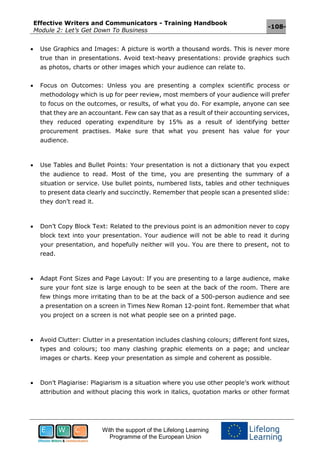 Effective Writers and Communicators - Training Handbook
Module 2: Let’s Get Down To Business
-108-
With the support of the Lifelong Learning
Programme of the European Union
 Use Graphics and Images: A picture is worth a thousand words. This is never more
true than in presentations. Avoid text-heavy presentations: provide graphics such
as photos, charts or other images which your audience can relate to.
 Focus on Outcomes: Unless you are presenting a complex scientific process or
methodology which is up for peer review, most members of your audience will prefer
to focus on the outcomes, or results, of what you do. For example, anyone can see
that they are an accountant. Few can say that as a result of their accounting services,
they reduced operating expenditure by 15% as a result of identifying better
procurement practises. Make sure that what you present has value for your
audience.
 Use Tables and Bullet Points: Your presentation is not a dictionary that you expect
the audience to read. Most of the time, you are presenting the summary of a
situation or service. Use bullet points, numbered lists, tables and other techniques
to present data clearly and succinctly. Remember that people scan a presented slide:
they don’t read it.
 Don’t Copy Block Text: Related to the previous point is an admonition never to copy
block text into your presentation. Your audience will not be able to read it during
your presentation, and hopefully neither will you. You are there to present, not to
read.
 Adapt Font Sizes and Page Layout: If you are presenting to a large audience, make
sure your font size is large enough to be seen at the back of the room. There are
few things more irritating than to be at the back of a 500-person audience and see
a presentation on a screen in Times New Roman 12-point font. Remember that what
you project on a screen is not what people see on a printed page.
 Avoid Clutter: Clutter in a presentation includes clashing colours; different font sizes,
types and colours; too many clashing graphic elements on a page; and unclear
images or charts. Keep your presentation as simple and coherent as possible.
 Don’t Plagiarise: Plagiarism is a situation where you use other people’s work without
attribution and without placing this work in italics, quotation marks or other format
 
