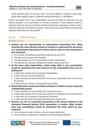 Effective Writers and Communicators - Training Handbook
Module 2: Let’s Get Down To Business
-109-
With the support of the Lifelong Learning
Programme of the European Union
which indicates that it is not your work. The same applies to graphics: don’t copy-
paste other people’s logos or graphics without permission, or attribution.
Finally, remember that in your presentation, you are not there to read text. You are
there to present, i.e. to summarise, to narrate, to discuss. If your audience wants to
read text, they can view your content in the form of articles, web pages or other content.
What the audience is looking for is quality. They rely on you to assimilate and synthesize
valuable information for their benefit.
2.1.8. C Skills Focus
Exercise 2.1.8.1
1. Assume you are representing an International Accounting Firm. What
would be the most relevant content to include in a sales pitch for tax advice
to a multinational manufacturer? Please rank in order of most important to
less important.
a. The number of qualified accountants employed by your firm.
b. The date your company was founded.
c. The tax savings your firm would deliver to the multinational.
d. The general key account management system used by your firm.
2. At the same sales presentation, which single slide in your presentation
would be considered the most relevant by the multinational firm you are
pitching to?
a. A slide with a photo of your company headquarters
b. A slide with your mission statement
c. A slide showing the photos and short CVs of your accountants who will work on
the project
d. A slide with the number of accountants you employ
3. Which slide below would most likely constitute a violation of your corporate
confidentiality policy?
a. A slide showing your accounting firms’ financial turnover
b. A slide showing how much money you saved for a competitor to the multinational
c. A slide with your company’s management structure
d. A slide showing which accounting standards you comply with
4. Assume you are an accountant presenting at the annual meeting of the
Chartered Financial Analyst (CFA) Association in London. What content
from your presentation would be considered the most useful by your
audience?
a. Your company’s vision, mission and core values statements
b. Your company’s experience in applying a new accounting standard
 