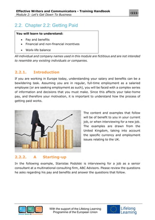 Effective Writers and Communicators - Training Handbook
Module 2: Let’s Get Down To Business
-111-
With the support of the Lifelong Learning
Programme of the European Union
2.2. Chapter 2.2: Getting Paid
You will learn to understand:
 Pay and benefits
 Financial and non-financial incentives
 Work-life balance
All individual and company names used in this module are fictitious and are not intended
to resemble any existing individuals or companies.
2.2.1. Introduction
If you are working in Europe today, understanding your salary and benefits can be a
bewildering task. Assuming you are in regular, full-time employment as a salaried
employee (or are seeking employment as such), you will be faced with a complex series
of information and decisions that you must make. Since this affects your take-home
pay, and therefore your motivation, it is important to understand how the process of
getting paid works.
The content and examples that follow
will be of benefit to you in your current
job, or when interviewing for a new job.
The examples are drawn from the
United Kingdom, taking into account
the specific currency and employment
issues relating to the UK.
2.2.2. A Starting-up
In the following example, Stanislas Podolski is interviewing for a job as a senior
consultant at a multinational consulting firm, ABC Advisors. Please review the questions
he asks regarding his pay and benefits and answer the questions that follow.
 
