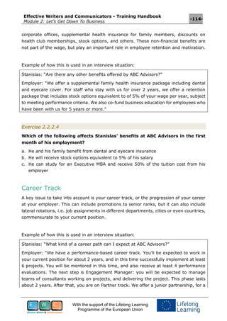 Effective Writers and Communicators - Training Handbook
Module 2: Let’s Get Down To Business
-114-
With the support of the Lifelong Learning
Programme of the European Union
corporate offices, supplemental health insurance for family members, discounts on
health club memberships, stock options, and others. These non-financial benefits are
not part of the wage, but play an important role in employee retention and motivation.
Example of how this is used in an interview situation:
Stanislas: “Are there any other benefits offered by ABC Advisors?”
Employer: “We offer a supplemental family health insurance package including dental
and eyecare cover. For staff who stay with us for over 2 years, we offer a retention
package that includes stock options equivalent to of 5% of your wage per year, subject
to meeting performance criteria. We also co-fund business education for employees who
have been with us for 5 years or more.”
Exercise 2.2.2.4
Which of the following affects Stanislas’ benefits at ABC Advisors in the first
month of his employment?
a. He and his family benefit from dental and eyecare insurance
b. He will receive stock options equivalent to 5% of his salary
c. He can study for an Executive MBA and receive 50% of the tuition cost from his
employer
Career Track
A key issue to take into account is your career track, or the progression of your career
at your employer. This can include promotions to senior ranks, but it can also include
lateral rotations, i.e. job assignments in different departments, cities or even countries,
commensurate to your current position.
Example of how this is used in an interview situation:
Stanislas: “What kind of a career path can I expect at ABC Advisors?”
Employer: “We have a performance-based career track. You’ll be expected to work in
your current position for about 2 years, and in this time successfully implement at least
6 projects. You will be mentored in this time, and also receive at least 4 performance
evaluations. The next step is Engagement Manager: you will be expected to manage
teams of consultants working on projects, and delivering the project. This phase lasts
about 2 years. After that, you are on Partner track. We offer a junior partnership, for a
 