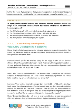 Effective Writers and Communicators - Training Handbook
Module 2: Let’s Get Down To Business
-115-
With the support of the Lifelong Learning
Programme of the European Union
further 2-3 years. If you can prove that you can manage client relationships and acquire
projects, you can be voted in as Partner, approximately 6 years after you join us.”
Exercise 2.2.2.5
In a performance-based firm like ABC Advisors, what do you think will be the
single most important criterion which determines whether or not Stanislas
becomes partner?
a. His ability to comply with administrative reporting requirements
b. The Executive MBA he will earn after 5 years with ABC Advisors
c. His ability to generate significant financial income for ABC Advisors
d. His ability to stay with the company for 6 years
2.2.3. B Vocabulary Development
Vocabulary Development in Listening
Please view the following compensation interview video and answer the questions that
follow. The scenario is based on Maria Lorenzo being offered the position of Front Office
Manager at the Belvedere Hotel.
Recruiter: “Thank you for the interview today. We are happy to offer you the position
of Front Office Manager at the Belvedere Hotel. This is a full-time position based on a
40-hour workweek. Before we finish, perhaps there are some questions about the hotel
compensation policy you would like to ask?”
Maria: “Yes, I’d like to know more about the working times. I understand that flexibility
is needed in the hotel business, but I have a family with two young children and I’d like
to be sure that my career will not disrupt our family life.”
Recruiter: “Your working time is 8 hours per day, from 08:00 – 17:00, with a one-hour
lunch break. We will ask you to work flexible hours at least two days per week, including
possibly one weekend day. The Front Office has a total of 8 staff and a requirement for
two staff to be on duty at any given time, but there are points during the year where
we need to shuffle shifts to accommodate vacation time, sick leave, etc.”
Maria: “I understand that. So I will have to be prepared to take at least one weekend
shift. But is there a limit to the number of times that occurs during the month?”
 