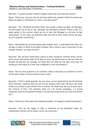 Effective Writers and Communicators - Training Handbook
Module 2: Let’s Get Down To Business
-116-
With the support of the Lifelong Learning
Programme of the European Union
Recruiter: “I would say that it doesn’t happen more than one week per month.”
Maria: “Thank you. Can you also let me know about the vacation times? Are there any
black-out dates or restrictions on when I can take these?”
Recruiter: “Yes. Christmas and New Year’s are usually a black-out date. As Manager,
we will expect you to be on call, although not necessarily present. There is also a 4-
week period in the summer where we try to have the Manager on call due to high
reservations. In any case, we definitely offer time off at other times during the year.
It’s all a question of planning.”
Maria: “And please let me know about total vacation time. I understand that there are
28 days in total, of which 8 are public holidays. But is there a cap or restriction on the
number of days I can take at once?”
Recruiter: “No, we don’t really have a policy on that, except for common sense. So far,
we’ve never had anyone take all 20 days at once: we would have to see how that can
actually be planned. On average, we hope that our staff will not take more than 10
contiguous work days at a time. But it depends on the circumstance.”
Maria: “And my final question is on overtime. What is the policy on overtime in terms
of the total number of hours and the hourly rate?”
Recruiter: “That’s a good question. As you know, we are governed by the EU Working
Time Directive, meaning that you will not be working more than 48 hours per week
unless you choose to and confirm this in writing. The Hotel may ask you to work up to
this amount of time. The overtime rates are 1.25 during weekdays; 1.5 during
weekends, and 2.0 during bank holidays. You can also choose time on in lieu of overtime
pay.”
Maria: “Thank you, that seems like standard practise. I’m happy to accept the position.”
Recruiter: “And we are happy to offer it. Welcome to the Belvedere Hotel. An
employment contract will be drawn up for you tomorrow.”
 