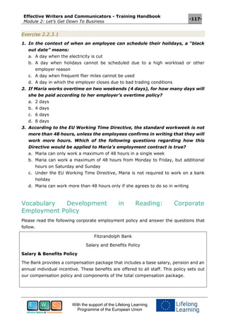 Effective Writers and Communicators - Training Handbook
Module 2: Let’s Get Down To Business
-117-
With the support of the Lifelong Learning
Programme of the European Union
Exercise 2.2.3.1
1. In the context of when an employee can schedule their holidays, a “black
out date” means:
a. A day when the electricity is cut
b. A day when holidays cannot be scheduled due to a high workload or other
employer reason
c. A day when frequent flier miles cannot be used
d. A day in which the employer closes due to bad trading conditions
2. If Maria works overtime on two weekends (4 days), for how many days will
she be paid according to her employer’s overtime policy?
a. 2 days
b. 4 days
c. 6 days
d. 8 days
3. According to the EU Working Time Directive, the standard workweek is not
more than 48 hours, unless the employees confirms in writing that they will
work more hours. Which of the following questions regarding how this
Directive would be applied to Maria’s employment contract is true?
a. Maria can only work a maximum of 48 hours in a single week
b. Maria can work a maximum of 48 hours from Monday to Friday, but additional
hours on Saturday and Sunday
c. Under the EU Working Time Directive, Maria is not required to work on a bank
holiday
d. Maria can work more than 48 hours only if she agrees to do so in writing
Vocabulary Development in Reading: Corporate
Employment Policy
Please read the following corporate employment policy and answer the questions that
follow.
Fitzrandolph Bank
Salary and Benefits Policy
Salary & Benefits Policy
The Bank provides a compensation package that includes a base salary, pension and an
annual individual incentive. These benefits are offered to all staff. This policy sets out
our compensation policy and components of the total compensation package.
 