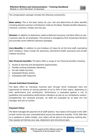 Effective Writers and Communicators - Training Handbook
Module 2: Let’s Get Down To Business
-118-
With the support of the Lifelong Learning
Programme of the European Union
The compensation package includes the following components:
Base salary: This is the basic salary for your role and determines all other benefits
including statutory pension contributions made by the Bank, flexible benefits allowance,
incentive, overtime, holiday and sick pay.
Pension: In addition to deductions made to National Insurance, the Bank offers an opt-
in pension plan for all employees. This scheme is managed by First Investment Advisors
and provides seven different pensions packages.
Core Benefits: In addition to core holidays (23 days for all full-time staff, exempting
bank holidays), these include life assurance, permanent health assurance and private
medical insurance.
Non-financial benefits: The Bank offers a range of non-financial benefits including:
 Access to learning and development opportunities;
 Flexible working schedules (flextime);
 On-site health services;
 Subsidised fitness centre;
 Subsidised staff restaurant
Annual Individual Incentives
The Bank offers an individual incentive plan through which employees have the
opportunity to receive an annual payment of up to 25% of their salary, depending on
their performance and contribution. Performance is evaluated against a mix of
qualitative and quantitative performance indicators as well as our competency system.
Competencies are reviewed annually: all staff are evaluated by at least one line
manager and one co-worker.
Payment Policy
The Bank manages the payment of all staff salaries. Your salary will be paid on the 30th
of each month into your nominated bank account by electronic transfer. If the 30th falls
on a weekend or public holiday, your salary will be paid on the previous working day.
Your payslip will itemise your pay, deductions and net amount paid.
 