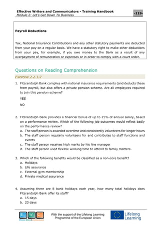 Effective Writers and Communicators - Training Handbook
Module 2: Let’s Get Down To Business
-119-
With the support of the Lifelong Learning
Programme of the European Union
Payroll Deductions
Tax, National Insurance Contributions and any other statutory payments are deducted
from your pay on a regular basis. We have a statutory right to make other deductions
from your pay, for example, if you owe money to the Bank as a result of any
overpayment of remuneration or expenses or in order to comply with a court order.
Questions on Reading Comprehension
Exercise 2.2.3.2
1. Fitzrandolph Bank complies with national insurance requirements (and deducts these
from payroll, but also offers a private pension scheme. Are all employees required
to join this pension scheme?
YES
NO
2. Fitzrandolph Bank provides a financial bonus of up to 25% of annual salary, based
on a performance review. Which of the following job outcomes would reflect badly
on the performance review?
a. The staff person is awarded overtime and consistently volunteers for longer hours
b. The staff person regularly volunteers for and contributes to staff functions and
events
c. The staff person receives high marks by his line manager
d. The staff person used flexible working time to attend to family matters.
3. Which of the following benefits would be classified as a non-core benefit?
a. Holidays
b. Life assurance
c. External gym membership
d. Private medical assurance
4. Assuming there are 8 bank holidays each year, how many total holidays does
Fitzrandolph Bank offer its staff?
a. 15 days
b. 23 days
 