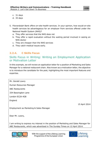 Effective Writers and Communicators - Training Handbook
Module 2: Let’s Get Down To Business
-120-
With the support of the Lifelong Learning
Programme of the European Union
c. 31 days
d. 35 days
5. Fitzrandolph Bank offers on-site health services. In your opinion, how would on-site
health services be advantageous for an employer from services offered under the
National Health System (NHS)?
a. They offer services that the NHS does not
b. They offer a rapid evaluation without the waiting period involved in seeing an
NHS doctor
c. They are cheaper than the NHS services
d. They catch medical issues early.
2.2.4. C Skills Focus
Skills Focus in Writing: Writing an Employment Application
or Motivation Letter
In this example, we will review an application letter for a position of Marketing and Sales
Manager for a national restaurant chain. Also known as a motivation letter, the objective
is to introduce the candidate for the post, highlighting the most important features and
expertise.
Mr. Gerald Lowry
Human Resources Manager
ABC Restaurants
334 Bassingdon Lane
London EC2A 4GB
England
15 April 2014
Employment as Marketing & Sales Manager
Dear Mr. Lowry,
I am writing to express my interest in the position of Marketing and Sales Manager for
ABC Restaurants, which was advertised in The Sunday Times on 12 April 2014.
 