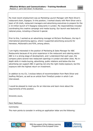 Effective Writers and Communicators - Training Handbook
Module 2: Let’s Get Down To Business
-121-
With the support of the Lifelong Learning
Programme of the European Union
My most recent employment was as Marketing Launch Manager with Mark Oliver’s
restaurant chain, Espagna. In this position, I worked closely with Mark Oliver and a
team of 20 chefs, restaurant managers and advertising executives to prepare for the
£ 15 million launch of 4 Espagna restaurants in London. My responsibilities included
coordinating the creative campaign and media buying. Our launch was featured in
national press, including a Channel 4 special.
Prior to this, I worked as an advertising manager at McCann Murflesson, the top-5
international advertising agency, where I supported advertising accounts for
Heineken, McDonald’s and FIFA, among others.
I am highly interested in the position of Marketing & Sales Manager for ABC
Restaurants because of my prior experience in the restaurant and catering sector.
ABC is in a strong stage of development, and I understand that each year, the
company plans several new restaurant openings in London and other cities. My in-
depth skills in media buying, advertising, public relations and below-the-line
advertising can support ABC in gaining not only the right media exposure, but the
exposure with the highest return on investment.
In addition to my CV, I enclose letters of recommendation from Mark Oliver and
Jeoffrey McCann, as well as an article from TimeOut London in which I am
interviewed.
I would be pleased to meet you for an interview and learn more about the
requirements of this position.
Sincerely yours,
Mark Matthews
Comments:
The main points to consider in writing an application letter are the following:
 
