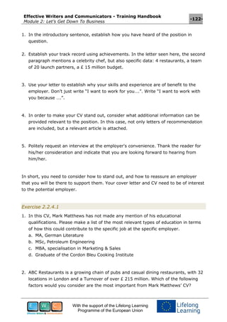 Effective Writers and Communicators - Training Handbook
Module 2: Let’s Get Down To Business
-122-
With the support of the Lifelong Learning
Programme of the European Union
1. In the introductory sentence, establish how you have heard of the position in
question.
2. Establish your track record using achievements. In the letter seen here, the second
paragraph mentions a celebrity chef, but also specific data: 4 restaurants, a team
of 20 launch partners, a £ 15 million budget.
3. Use your letter to establish why your skills and experience are of benefit to the
employer. Don’t just write “I want to work for you….”. Write “I want to work with
you because ….”.
4. In order to make your CV stand out, consider what additional information can be
provided relevant to the position. In this case, not only letters of recommendation
are included, but a relevant article is attached.
5. Politely request an interview at the employer's convenience. Thank the reader for
his/her consideration and indicate that you are looking forward to hearing from
him/her.
In short, you need to consider how to stand out, and how to reassure an employer
that you will be there to support them. Your cover letter and CV need to be of interest
to the potential employer.
Exercise 2.2.4.1
1. In this CV, Mark Matthews has not made any mention of his educational
qualifications. Please make a list of the most relevant types of education in terms
of how this could contribute to the specific job at the specific employer.
a. MA, German Literature
b. MSc, Petroleum Engineering
c. MBA, specialisation in Marketing & Sales
d. Graduate of the Cordon Bleu Cooking Institute
2. ABC Restaurants is a growing chain of pubs and casual dining restaurants, with 32
locations in London and a Turnover of over £ 215 million. Which of the following
factors would you consider are the most important from Mark Matthews’ CV?
 