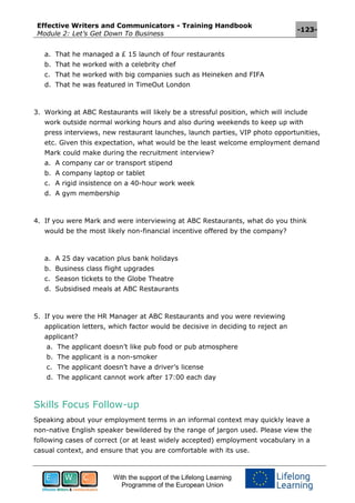 Effective Writers and Communicators - Training Handbook
Module 2: Let’s Get Down To Business
-123-
With the support of the Lifelong Learning
Programme of the European Union
a. That he managed a £ 15 launch of four restaurants
b. That he worked with a celebrity chef
c. That he worked with big companies such as Heineken and FIFA
d. That he was featured in TimeOut London
3. Working at ABC Restaurants will likely be a stressful position, which will include
work outside normal working hours and also during weekends to keep up with
press interviews, new restaurant launches, launch parties, VIP photo opportunities,
etc. Given this expectation, what would be the least welcome employment demand
Mark could make during the recruitment interview?
a. A company car or transport stipend
b. A company laptop or tablet
c. A rigid insistence on a 40-hour work week
d. A gym membership
4. If you were Mark and were interviewing at ABC Restaurants, what do you think
would be the most likely non-financial incentive offered by the company?
a. A 25 day vacation plus bank holidays
b. Business class flight upgrades
c. Season tickets to the Globe Theatre
d. Subsidised meals at ABC Restaurants
5. If you were the HR Manager at ABC Restaurants and you were reviewing
application letters, which factor would be decisive in deciding to reject an
applicant?
a. The applicant doesn’t like pub food or pub atmosphere
b. The applicant is a non-smoker
c. The applicant doesn’t have a driver’s license
d. The applicant cannot work after 17:00 each day
Skills Focus Follow-up
Speaking about your employment terms in an informal context may quickly leave a
non-native English speaker bewildered by the range of jargon used. Please view the
following cases of correct (or at least widely accepted) employment vocabulary in a
casual context, and ensure that you are comfortable with its use.
 