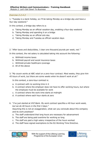 Effective Writers and Communicators - Training Handbook
Module 2: Let’s Get Down To Business
-124-
With the support of the Lifelong Learning
Programme of the European Union
Exercise 2.2.4.2
1. “Tuesday is a bank holiday, so I’ll be taking Monday as a bridge day and have a
four-day weekend.”
In this context, a bridge day refers to a:
a. Taking Monday as an official vacation day, enabling a four-day weekend
b. Taking Monday and spending it on a bridge
c. Taking Monday as an official sick day
d. Taking Monday and Tuesday as official vacation days
2. “After taxes and deductibles, I clear one thousand pounds per week, net.”
In this context, the net salary is calculated taking into account the following:
a. Withheld income taxes
b. Withheld payroll and social insurance taxes
c. Withheld private healthcare coverage
d. All of the above
3. “My cousin works at ABC retail on a zero-hour contract. Most weeks, they give him
45 hours of work, but there are some weeks when he doesn’t work at all.”
In this context, a zero-hour contract is:
a. A contract with no working time in it
b. A contract where the employer does not have to offer working hours, but where
the employee must be available for work
c. A contract where the work time starts at midnight
d. A contract where each hour starts at zero
6. “I’ve just started at XYZ Bank. My work contract specifies a 40 hour work-week,
but we do 40 hours in the first 3 days.”
Assuming this is not an exaggeration, what can you conclude about this company
and its work practises?
a. The staff understand that long hours are necessary for advancement
b. The staff are being paid overtime for working so long
c. The staff are paid a high salary irrespective of the hours worked
d. The staff have signed exemptions to the EU Working Time Directive.
 