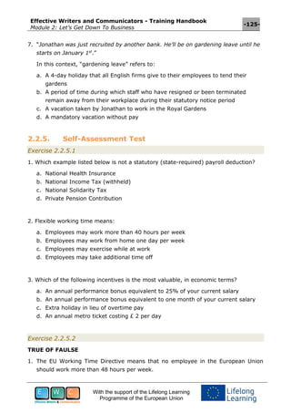 Effective Writers and Communicators - Training Handbook
Module 2: Let’s Get Down To Business
-125-
With the support of the Lifelong Learning
Programme of the European Union
7. “Jonathan was just recruited by another bank. He’ll be on gardening leave until he
starts on January 1st
.”
In this context, “gardening leave” refers to:
a. A 4-day holiday that all English firms give to their employees to tend their
gardens
b. A period of time during which staff who have resigned or been terminated
remain away from their workplace during their statutory notice period
c. A vacation taken by Jonathan to work in the Royal Gardens
d. A mandatory vacation without pay
2.2.5. Self-Assessment Test
Exercise 2.2.5.1
1. Which example listed below is not a statutory (state-required) payroll deduction?
a. National Health Insurance
b. National Income Tax (withheld)
c. National Solidarity Tax
d. Private Pension Contribution
2. Flexible working time means:
a. Employees may work more than 40 hours per week
b. Employees may work from home one day per week
c. Employees may exercise while at work
d. Employees may take additional time off
3. Which of the following incentives is the most valuable, in economic terms?
a. An annual performance bonus equivalent to 25% of your current salary
b. An annual performance bonus equivalent to one month of your current salary
c. Extra holiday in lieu of overtime pay
d. An annual metro ticket costing £ 2 per day
Exercise 2.2.5.2
TRUE OF FAULSE
1. The EU Working Time Directive means that no employee in the European Union
should work more than 48 hours per week.
 