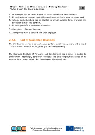 Effective Writers and Communicators - Training Handbook
Module 2: Let’s Get Down To Business
-126-
With the support of the Lifelong Learning
Programme of the European Union
2. No employee can be forced to work on public holidays (or bank holidays).
3. All employers are required to provide a minimum number of work hours per week.
4. National public holidays can be counted in annual vacation time, providing the
distinction is made in a contract.
5. All employers offer a performance incentive.
6. All employers offer overtime pay.
7. All employees have a contract with their employer.
2.2.6. List of Suggested Readings
The UK Government has a comprehensive guide to employment, salary and contract
conditions on its website: https://www.gov.uk/browse/working
The Chartered Institute of Personnel and Development has a series of guides to
employment, internships, zero-hours contracts and other employment issues on its
website: http://www.cipd.co.uk/hr-resources/guides/default.aspx
 
