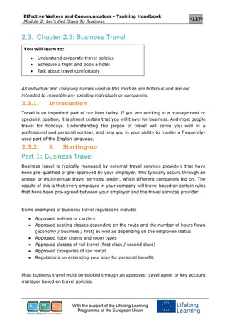 Effective Writers and Communicators - Training Handbook
Module 2: Let’s Get Down To Business
-127-
With the support of the Lifelong Learning
Programme of the European Union
2.3. Chapter 2.3: Business Travel
You will learn to:
 Understand corporate travel policies
 Schedule a flight and book a hotel
 Talk about travel comfortably
All individual and company names used in this module are fictitious and are not
intended to resemble any existing individuals or companies.
2.3.1. Introduction
Travel is an important part of our lives today. If you are working in a management or
specialist position, it is almost certain that you will travel for business. And most people
travel for holidays. Understanding the jargon of travel will serve you well in a
professional and personal context, and help you in your ability to master a frequently-
used part of the English language.
2.3.2. A Starting-up
Part 1: Business Travel
Business travel is typically managed by external travel services providers that have
been pre-qualified or pre-approved by your employer. This typically occurs through an
annual or multi-annual travel services tender, which different companies bid on. The
results of this is that every employee in your company will travel based on certain rules
that have been pre-agreed between your employer and the travel services provider.
Some examples of business travel regulations include:
 Approved airlines or carriers
 Approved seating classes depending on the route and the number of hours flown
(economy / business / first) as well as depending on the employee status
 Approved hotel chains and room types
 Approved classes of rail travel (first class / second class)
 Approved categories of car rental
 Regulations on extending your stay for personal benefit.
Most business travel must be booked through an approved travel agent or key account
manager based on travel policies.
 