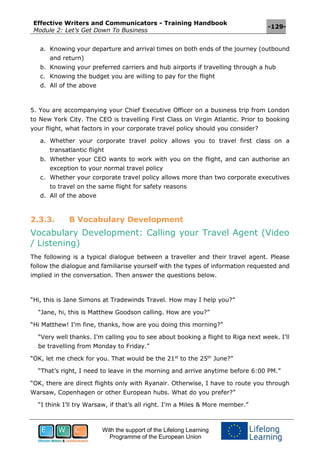 Effective Writers and Communicators - Training Handbook
Module 2: Let’s Get Down To Business
-129-
With the support of the Lifelong Learning
Programme of the European Union
a. Knowing your departure and arrival times on both ends of the journey (outbound
and return)
b. Knowing your preferred carriers and hub airports if travelling through a hub
c. Knowing the budget you are willing to pay for the flight
d. All of the above
5. You are accompanying your Chief Executive Officer on a business trip from London
to New York City. The CEO is travelling First Class on Virgin Atlantic. Prior to booking
your flight, what factors in your corporate travel policy should you consider?
a. Whether your corporate travel policy allows you to travel first class on a
transatlantic flight
b. Whether your CEO wants to work with you on the flight, and can authorise an
exception to your normal travel policy
c. Whether your corporate travel policy allows more than two corporate executives
to travel on the same flight for safety reasons
d. All of the above
2.3.3. B Vocabulary Development
Vocabulary Development: Calling your Travel Agent (Video
/ Listening)
The following is a typical dialogue between a traveller and their travel agent. Please
follow the dialogue and familiarise yourself with the types of information requested and
implied in the conversation. Then answer the questions below.
“Hi, this is Jane Simons at Tradewinds Travel. How may I help you?”
“Jane, hi, this is Matthew Goodson calling. How are you?”
“Hi Matthew! I’m fine, thanks, how are you doing this morning?”
“Very well thanks. I’m calling you to see about booking a flight to Riga next week. I’ll
be travelling from Monday to Friday.”
“OK, let me check for you. That would be the 21st
to the 25th
June?”
“That’s right, I need to leave in the morning and arrive anytime before 6:00 PM.”
“OK, there are direct flights only with Ryanair. Otherwise, I have to route you through
Warsaw, Copenhagen or other European hubs. What do you prefer?”
“I think I’ll try Warsaw, if that’s all right. I’m a Miles & More member.”
 