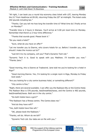 Effective Writers and Communicators - Training Handbook
Module 2: Let’s Get Down To Business
-130-
With the support of the Lifelong Learning
Programme of the European Union
“All right, I can book you a round trip economy class ticket with LOT, leaving Monday
the 21st
from Heathrow at 09:00, returning Friday the 25th
at midnight. The ticket costs
342 pounds including tax.”
“Thanks. Can you tell me how long the transfer time is? What time do I finally arrive
on Monday?”
“Transfer time is 3 hours in Warsaw. You’ll arrive at 5:00 pm local time on Monday.
Remember that there’s a 2 hour time difference.”
“Thanks that sounds good. Please book it.”
“Do you need a hotel?”
“Sure, what do you have on offer?”
“Let me transfer you to Dianne, who covers hotels for us. Before I transfer you, who
should I make the invoice out to?”
“Just bill it to my company, will you? That’s Dynamic Tech Ltd.”
“Dynamic Tech it is. Good to speak with you Matthew. I’ll transfer you now.”
“Thanks Jane.”
“Good morning, this is Dianne at Tradewind. Jane told me you’re looking for a hotel in
Riga?”
“Good morning Dianne. Yes, I’m looking for a single room in Riga, Monday to Friday
next week.”
“Are you looking for a city centre business hotel, or something different?”
“City centre is fine.”
“Right, there are several available. I can offer you the Radisson Blu or the Centra Hotal.
The Radison Blue is 576 pounds, bed/breakfast/taxes, and the Centra is 482 pounds,
bed/breakfast/taxes. Both are in the city centre.”
“Do both hotels have a gym?”
“The Radisson has a fitness centre. The Centra does not.”
“And do they have wifi?”
“Yes, both hotels have free wifi.”
“OK, please book the Radisson.”
“Thanks, will do. Whom do we bill?”
“Dynamic Tech Ltd. Our data are on file with you.”
 