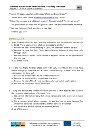 Effective Writers and Communicators - Training Handbook
Module 2: Let’s Get Down To Business
-131-
With the support of the Lifelong Learning
Programme of the European Union
“Thanks, I’ll issue a voucher and invoice. Where can I send these?”
“Please email them to me. Matthew@dynamictech.com. Thanks.”
“Will do. Do you need any additional services? Airport transfer? Travel insurance?”
“No, please book the hotel with my gold visa card. That should handle the insurance.”
“I’ll do that Matthew, thank you. Have a nice day.”
“Thanks, you too.”
Exercise 2.3.3.1
1. When booking a flight to Riga, Matthew mentioned that he needed to land in Riga
by 06:00 PM. In your opinion, what are the reasons for this?
a. Because he had a dinner meeting at 08:00 PM and didn’t want to be late
b. Because he knew that direct flights were difficult to find and he might have to fly
through a hub
c. Because he didn’t want to arrive too late in Riga and be tired for his appointments
the next day
d. All of the above
2. For the Riga flight, Matthew chose to fly with LOT, even though this would have
meant a longer journey time and a 3-hour transfer through Warsaw. What was his
main reason for doing so?
a. Because he preferred LOT for its comfortable service
b. Because he liked travelling through Warsaw Airport
c. Because he was a Miles & More member and would collect loyalty points
d. Because he though LOT would be cheaper
3. Taking into account the correct answer in question 2, what does this tell us about
the corporate travel policies of DynamicTech?
a. It’s a small, informal company that allows managers to make their own decisions
on flights
b. It’s a company which allows managers to gain and use personal frequent flier
miles from corporate travel according to their personal preference
c. It’s a company without a policy on approved airlines
d. All of the above
 