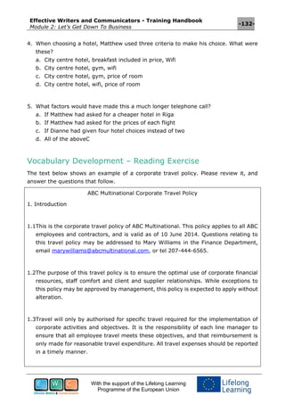 Effective Writers and Communicators - Training Handbook
Module 2: Let’s Get Down To Business
-132-
With the support of the Lifelong Learning
Programme of the European Union
4. When choosing a hotel, Matthew used three criteria to make his choice. What were
these?
a. City centre hotel, breakfast included in price, Wifi
b. City centre hotel, gym, wifi
c. City centre hotel, gym, price of room
d. City centre hotel, wifi, price of room
5. What factors would have made this a much longer telephone call?
a. If Matthew had asked for a cheaper hotel in Riga
b. If Matthew had asked for the prices of each flight
c. If Dianne had given four hotel choices instead of two
d. All of the aboveC
Vocabulary Development – Reading Exercise
The text below shows an example of a corporate travel policy. Please review it, and
answer the questions that follow.
ABC Multinational Corporate Travel Policy
1. Introduction
1.1This is the corporate travel policy of ABC Multinational. This policy applies to all ABC
employees and contractors, and is valid as of 10 June 2014. Questions relating to
this travel policy may be addressed to Mary Williams in the Finance Department,
email marywilliams@abcmultinational.com, or tel 207-444-6565.
1.2The purpose of this travel policy is to ensure the optimal use of corporate financial
resources, staff comfort and client and supplier relationships. While exceptions to
this policy may be approved by management, this policy is expected to apply without
alteration.
1.3Travel will only by authorised for specific travel required for the implementation of
corporate activities and objectives. It is the responsibility of each line manager to
ensure that all employee travel meets these objectives, and that reimbursement is
only made for reasonable travel expenditure. All travel expenses should be reported
in a timely manner.
 