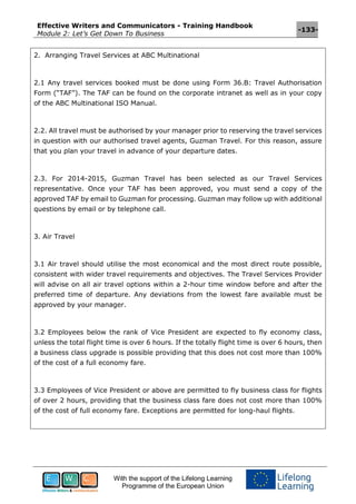 Effective Writers and Communicators - Training Handbook
Module 2: Let’s Get Down To Business
-133-
With the support of the Lifelong Learning
Programme of the European Union
2. Arranging Travel Services at ABC Multinational
2.1 Any travel services booked must be done using Form 36.B: Travel Authorisation
Form (“TAF”). The TAF can be found on the corporate intranet as well as in your copy
of the ABC Multinational ISO Manual.
2.2. All travel must be authorised by your manager prior to reserving the travel services
in question with our authorised travel agents, Guzman Travel. For this reason, assure
that you plan your travel in advance of your departure dates.
2.3. For 2014-2015, Guzman Travel has been selected as our Travel Services
representative. Once your TAF has been approved, you must send a copy of the
approved TAF by email to Guzman for processing. Guzman may follow up with additional
questions by email or by telephone call.
3. Air Travel
3.1 Air travel should utilise the most economical and the most direct route possible,
consistent with wider travel requirements and objectives. The Travel Services Provider
will advise on all air travel options within a 2-hour time window before and after the
preferred time of departure. Any deviations from the lowest fare available must be
approved by your manager.
3.2 Employees below the rank of Vice President are expected to fly economy class,
unless the total flight time is over 6 hours. If the totally flight time is over 6 hours, then
a business class upgrade is possible providing that this does not cost more than 100%
of the cost of a full economy fare.
3.3 Employees of Vice President or above are permitted to fly business class for flights
of over 2 hours, providing that the business class fare does not cost more than 100%
of the cost of full economy fare. Exceptions are permitted for long-haul flights.
 